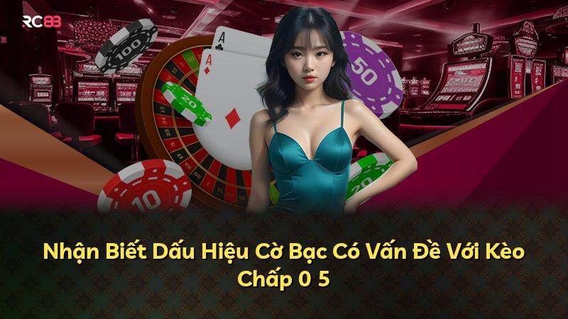 Nhận Biết Dấu Hiệu Cờ Bạc Có Vấn Đề Với Kèo Chấp 0 5