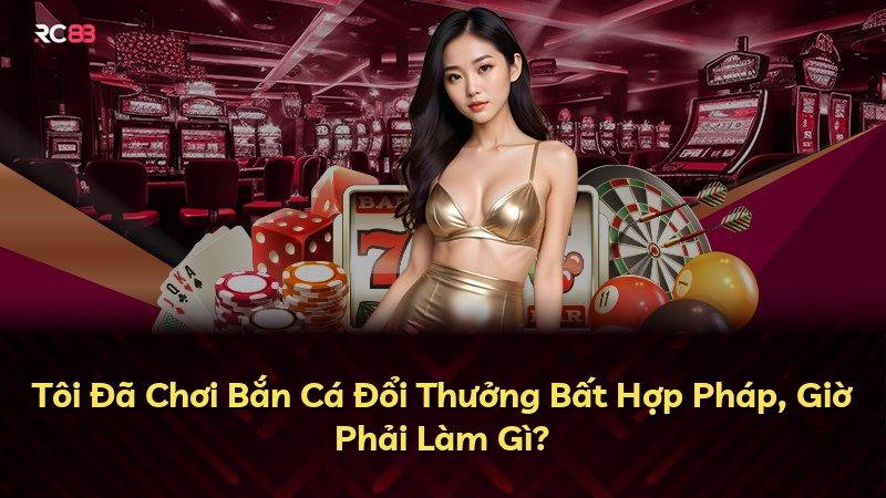 Tôi Đã Chơi Bắn Cá Đổi Thưởng Bất Hợp Pháp, Giờ Phải Làm Gì?